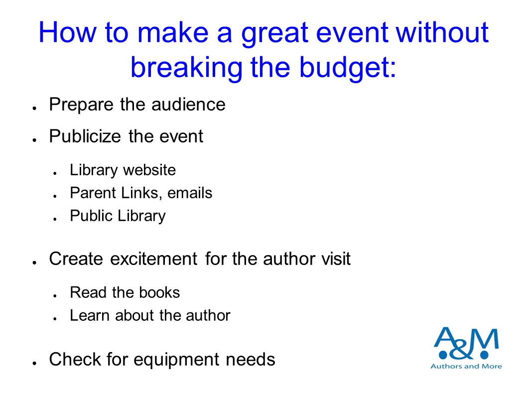 How to make a great event without breaking the budget: ● Prepare the audience ● Publicize the event ● Library website ● Parent Links,  s ● Public Library ● Create excitement for the author visit ● Read the books ● Learn about the author ● Check for equipment needs