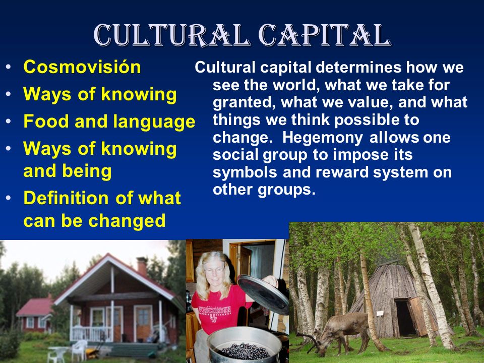 Cultural Capital Cosmovisión Ways of knowing Food and language Ways of knowing and being Definition of what can be changed Cultural capital determines how we see the world, what we take for granted, what we value, and what things we think possible to change.