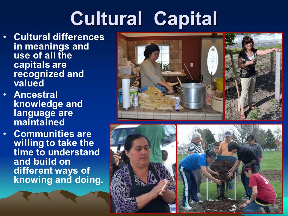 Cultural Capital Cultural differences in meanings and use of all the capitals are recognized and valued Ancestral knowledge and language are maintained Communities are willing to take the time to understand and build on different ways of knowing and doing.