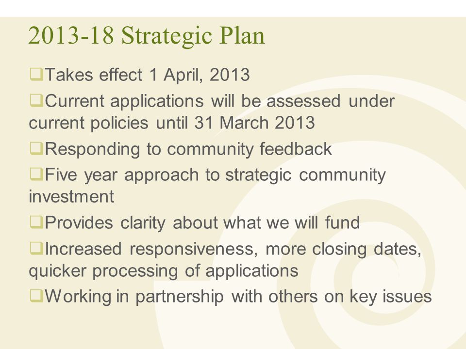 Strategic Plan  Takes effect 1 April, 2013  Current applications will be assessed under current policies until 31 March 2013  Responding to community feedback  Five year approach to strategic community investment  Provides clarity about what we will fund  Increased responsiveness, more closing dates, quicker processing of applications  Working in partnership with others on key issues