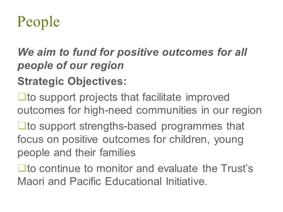 People We aim to fund for positive outcomes for all people of our region Strategic Objectives:  to support projects that facilitate improved outcomes for high-need communities in our region  to support strengths-based programmes that focus on positive outcomes for children, young people and their families  to continue to monitor and evaluate the Trust’s Maori and Pacific Educational Initiative.