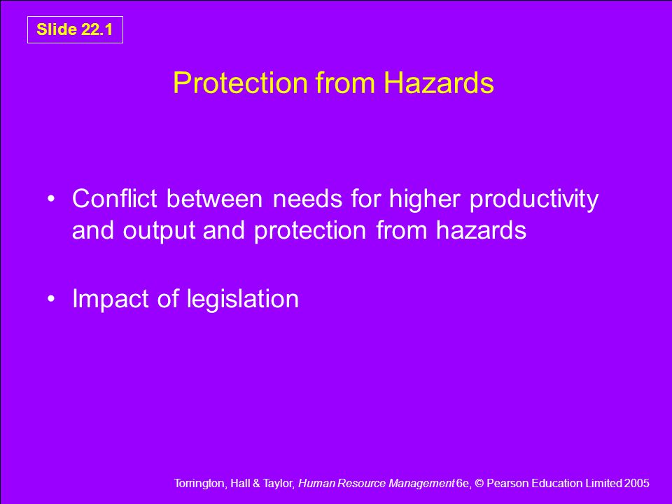 Torrington, Hall & Taylor, Human Resource Management 6e, © Pearson Education Limited 2005 Slide 22.1 Protection from Hazards Conflict between needs for higher productivity and output and protection from hazards Impact of legislation