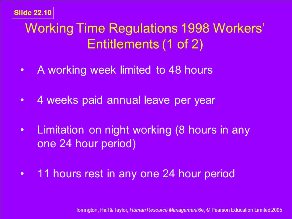 Torrington, Hall & Taylor, Human Resource Management 6e, © Pearson Education Limited 2005 Slide Working Time Regulations 1998 Workers’ Entitlements (1 of 2) A working week limited to 48 hours 4 weeks paid annual leave per year Limitation on night working (8 hours in any one 24 hour period) 11 hours rest in any one 24 hour period