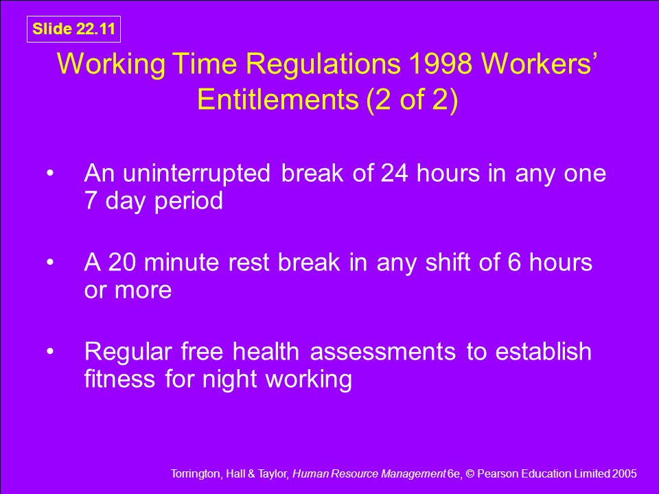 Torrington, Hall & Taylor, Human Resource Management 6e, © Pearson Education Limited 2005 Slide Working Time Regulations 1998 Workers’ Entitlements (2 of 2) An uninterrupted break of 24 hours in any one 7 day period A 20 minute rest break in any shift of 6 hours or more Regular free health assessments to establish fitness for night working