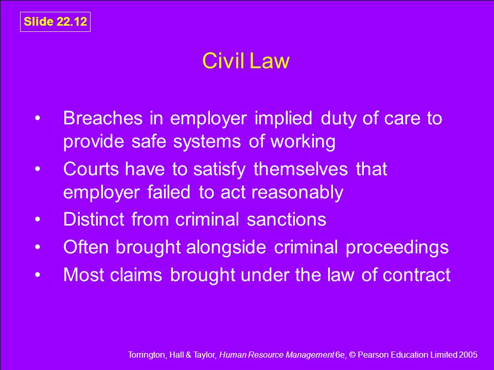 Torrington, Hall & Taylor, Human Resource Management 6e, © Pearson Education Limited 2005 Slide Civil Law Breaches in employer implied duty of care to provide safe systems of working Courts have to satisfy themselves that employer failed to act reasonably Distinct from criminal sanctions Often brought alongside criminal proceedings Most claims brought under the law of contract