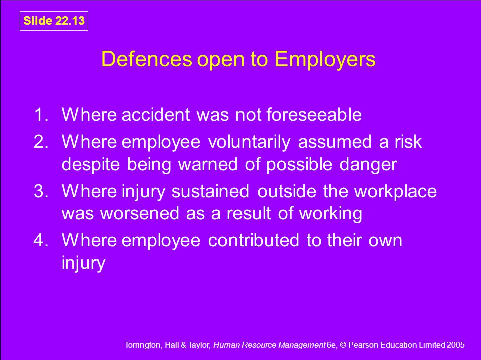 Torrington, Hall & Taylor, Human Resource Management 6e, © Pearson Education Limited 2005 Slide Defences open to Employers 1.Where accident was not foreseeable 2.Where employee voluntarily assumed a risk despite being warned of possible danger 3.Where injury sustained outside the workplace was worsened as a result of working 4.Where employee contributed to their own injury