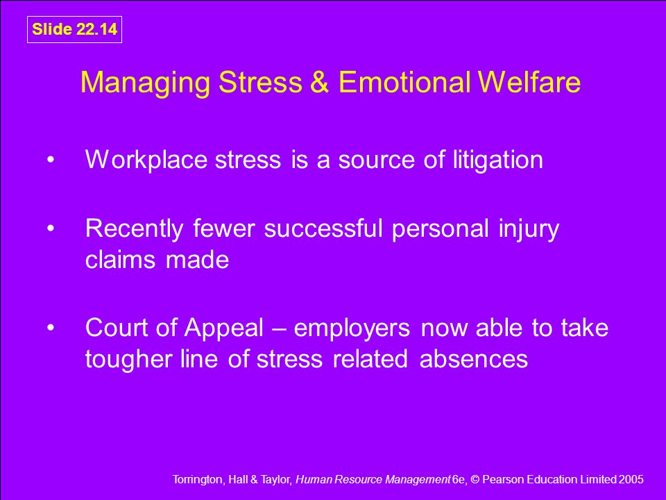 Torrington, Hall & Taylor, Human Resource Management 6e, © Pearson Education Limited 2005 Slide Managing Stress & Emotional Welfare Workplace stress is a source of litigation Recently fewer successful personal injury claims made Court of Appeal – employers now able to take tougher line of stress related absences