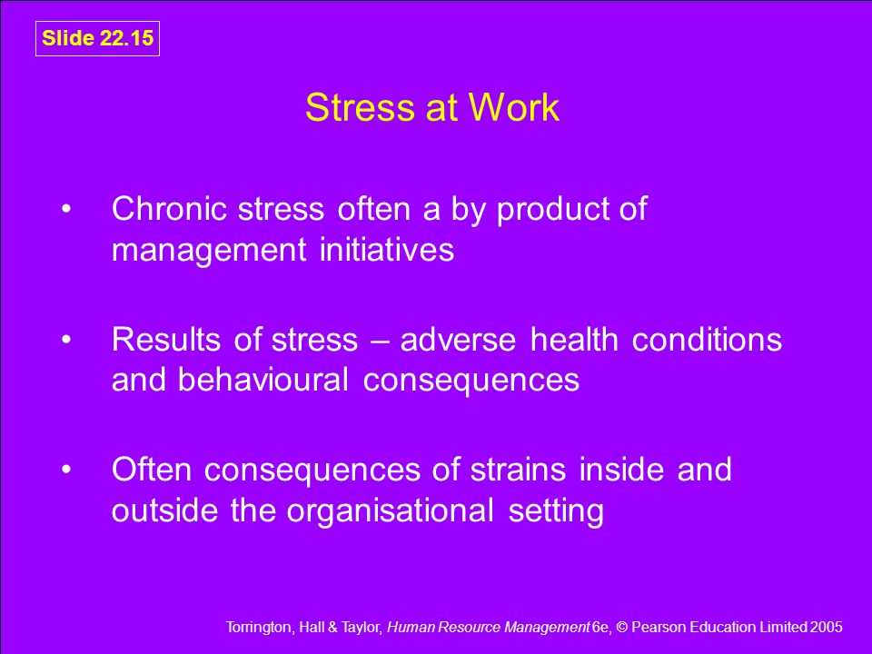 Torrington, Hall & Taylor, Human Resource Management 6e, © Pearson Education Limited 2005 Slide Stress at Work Chronic stress often a by product of management initiatives Results of stress – adverse health conditions and behavioural consequences Often consequences of strains inside and outside the organisational setting