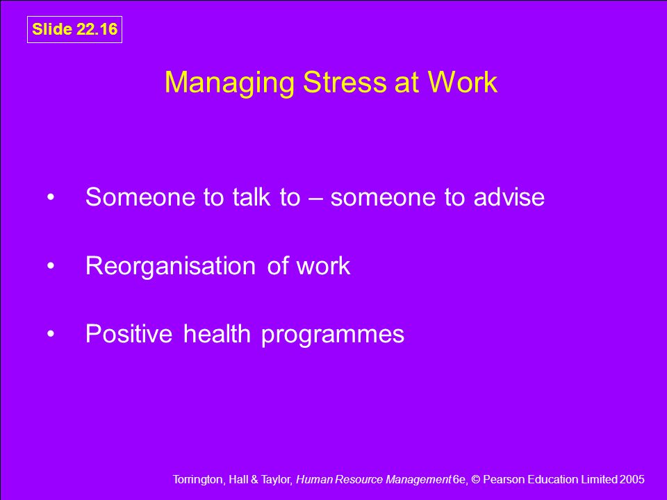 Torrington, Hall & Taylor, Human Resource Management 6e, © Pearson Education Limited 2005 Slide Managing Stress at Work Someone to talk to – someone to advise Reorganisation of work Positive health programmes