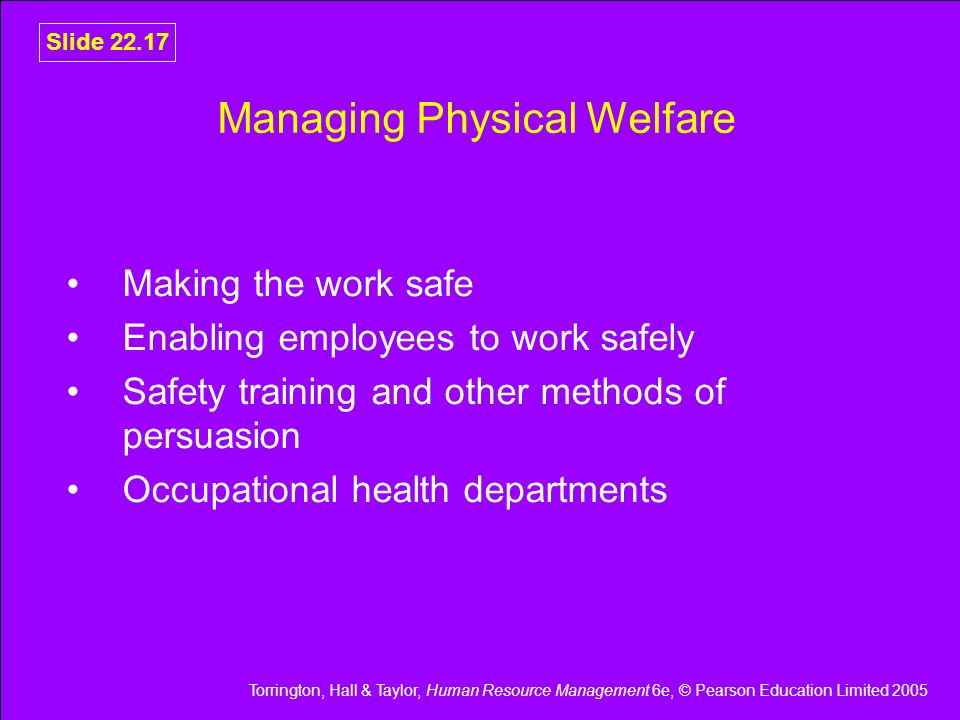 Torrington, Hall & Taylor, Human Resource Management 6e, © Pearson Education Limited 2005 Slide Managing Physical Welfare Making the work safe Enabling employees to work safely Safety training and other methods of persuasion Occupational health departments