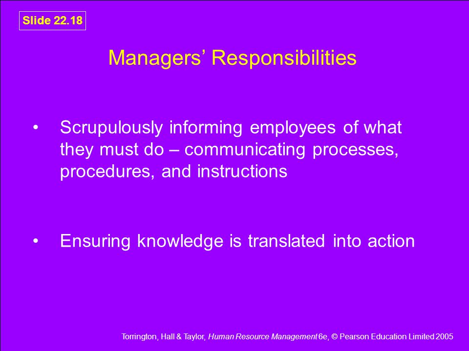 Torrington, Hall & Taylor, Human Resource Management 6e, © Pearson Education Limited 2005 Slide Managers’ Responsibilities Scrupulously informing employees of what they must do – communicating processes, procedures, and instructions Ensuring knowledge is translated into action