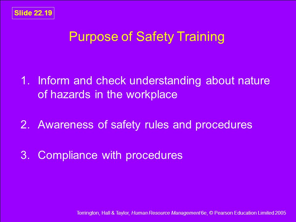 Torrington, Hall & Taylor, Human Resource Management 6e, © Pearson Education Limited 2005 Slide Purpose of Safety Training 1.Inform and check understanding about nature of hazards in the workplace 2.Awareness of safety rules and procedures 3.Compliance with procedures