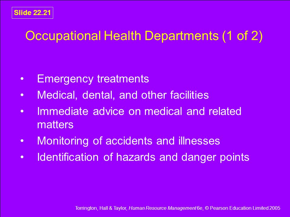 Torrington, Hall & Taylor, Human Resource Management 6e, © Pearson Education Limited 2005 Slide Occupational Health Departments (1 of 2) Emergency treatments Medical, dental, and other facilities Immediate advice on medical and related matters Monitoring of accidents and illnesses Identification of hazards and danger points