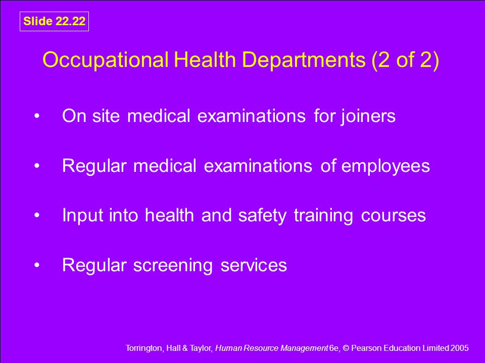 Torrington, Hall & Taylor, Human Resource Management 6e, © Pearson Education Limited 2005 Slide Occupational Health Departments (2 of 2) On site medical examinations for joiners Regular medical examinations of employees Input into health and safety training courses Regular screening services