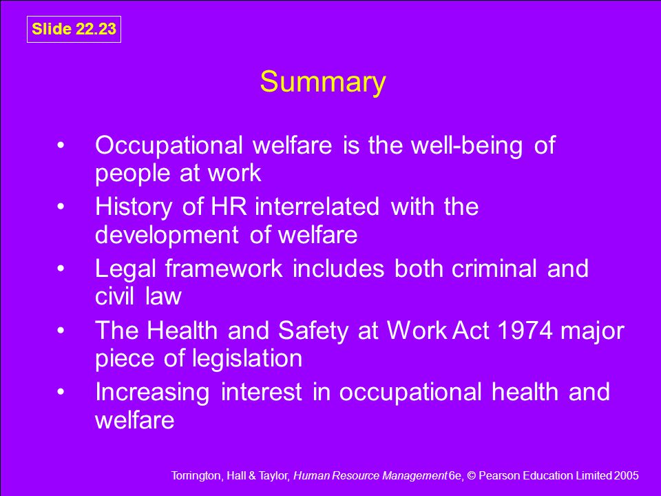 Torrington, Hall & Taylor, Human Resource Management 6e, © Pearson Education Limited 2005 Slide Summary Occupational welfare is the well-being of people at work History of HR interrelated with the development of welfare Legal framework includes both criminal and civil law The Health and Safety at Work Act 1974 major piece of legislation Increasing interest in occupational health and welfare