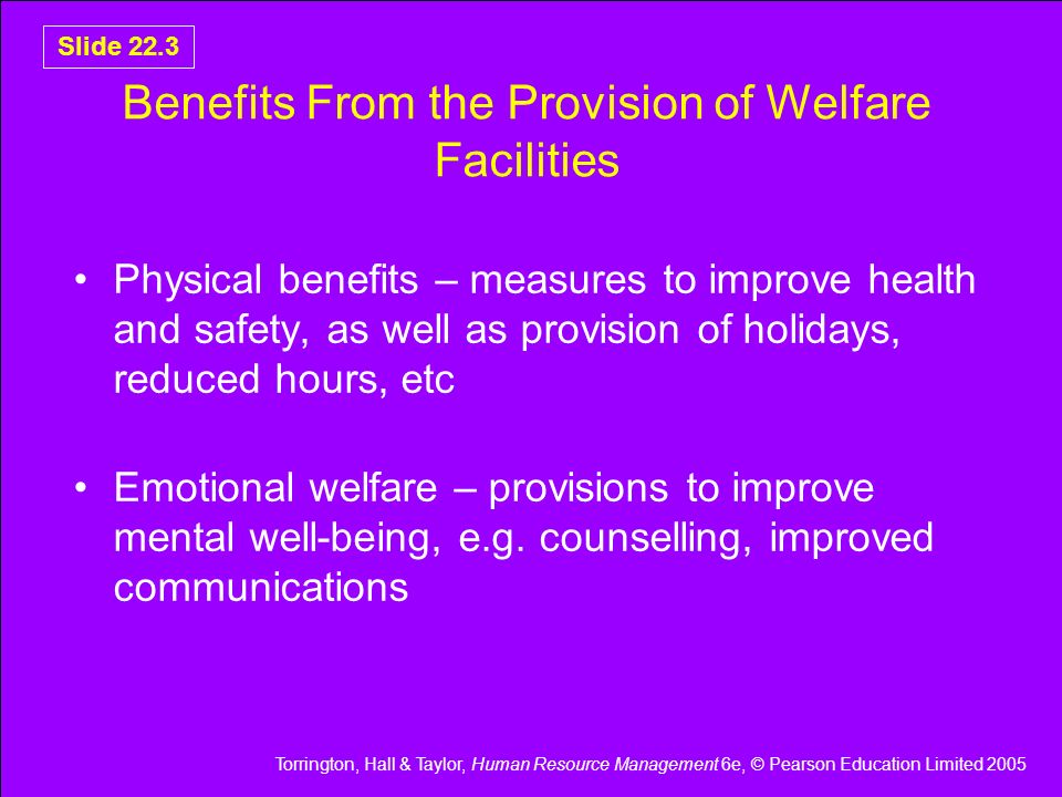 Torrington, Hall & Taylor, Human Resource Management 6e, © Pearson Education Limited 2005 Slide 22.3 Benefits From the Provision of Welfare Facilities Physical benefits – measures to improve health and safety, as well as provision of holidays, reduced hours, etc Emotional welfare – provisions to improve mental well-being, e.g.