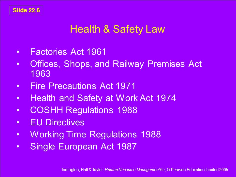 Torrington, Hall & Taylor, Human Resource Management 6e, © Pearson Education Limited 2005 Slide 22.6 Health & Safety Law Factories Act 1961 Offices, Shops, and Railway Premises Act 1963 Fire Precautions Act 1971 Health and Safety at Work Act 1974 COSHH Regulations 1988 EU Directives Working Time Regulations 1988 Single European Act 1987