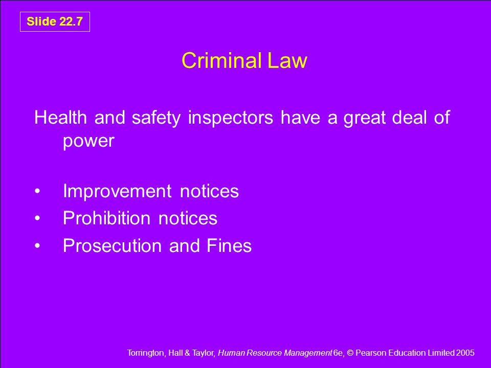 Torrington, Hall & Taylor, Human Resource Management 6e, © Pearson Education Limited 2005 Slide 22.7 Criminal Law Health and safety inspectors have a great deal of power Improvement notices Prohibition notices Prosecution and Fines