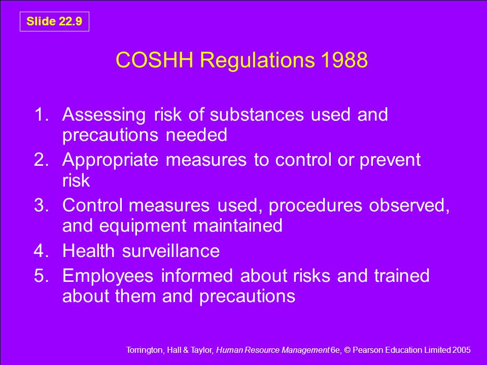 Torrington, Hall & Taylor, Human Resource Management 6e, © Pearson Education Limited 2005 Slide 22.9 COSHH Regulations Assessing risk of substances used and precautions needed 2.Appropriate measures to control or prevent risk 3.Control measures used, procedures observed, and equipment maintained 4.Health surveillance 5.Employees informed about risks and trained about them and precautions