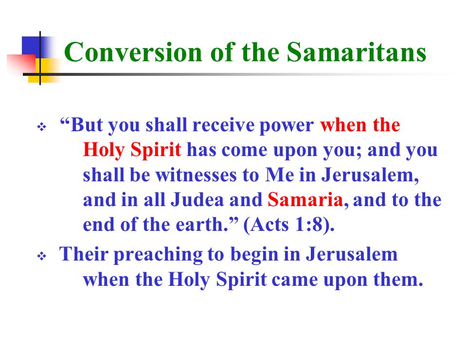 Conversion of the Samaritans  But you shall receive power when the Holy Spirit has come upon you; and you shall be witnesses to Me in Jerusalem, and in all Judea and Samaria, and to the end of the earth. (Acts 1:8).