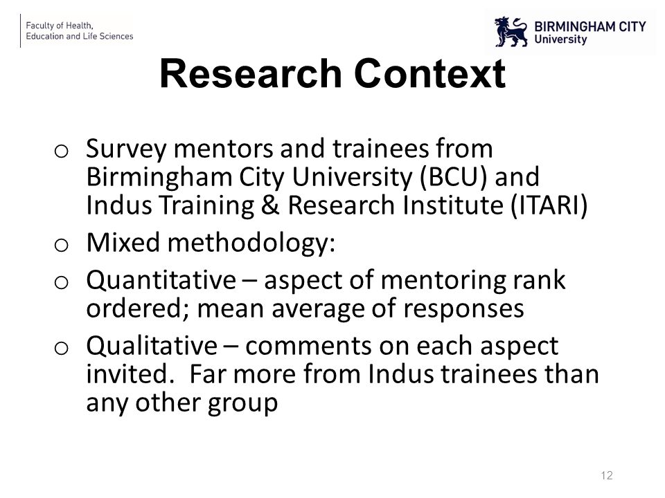 Research Context o Survey mentors and trainees from Birmingham City University (BCU) and Indus Training & Research Institute (ITARI) o Mixed methodology: o Quantitative – aspect of mentoring rank ordered; mean average of responses o Qualitative – comments on each aspect invited.