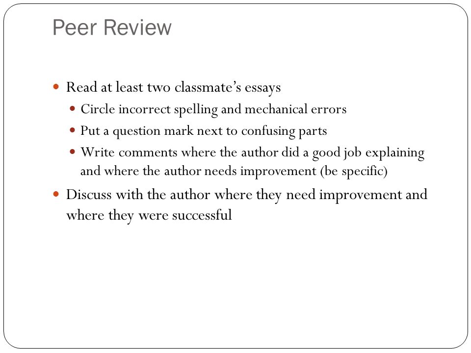 Peer Review Read at least two classmate’s essays Circle incorrect spelling and mechanical errors Put a question mark next to confusing parts Write comments where the author did a good job explaining and where the author needs improvement (be specific) Discuss with the author where they need improvement and where they were successful