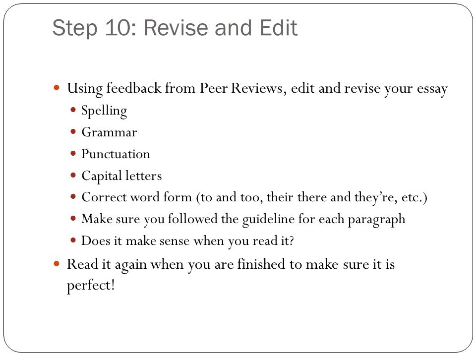 Step 10: Revise and Edit Using feedback from Peer Reviews, edit and revise your essay Spelling Grammar Punctuation Capital letters Correct word form (to and too, their there and they’re, etc.) Make sure you followed the guideline for each paragraph Does it make sense when you read it.