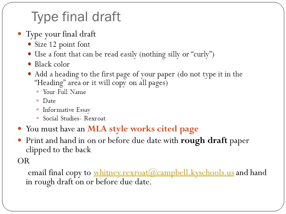 Type final draft Type your final draft Size 12 point font Use a font that can be read easily (nothing silly or curly ) Black color Add a heading to the first page of your paper (do not type it in the Heading area or it will copy on all pages) Your Full Name Date Informative Essay Social Studies- Rexroat You must have an MLA style works cited page Print and hand in on or before due date with rough draft paper clipped to the back OR  final copy to and hand in rough draft on or before due