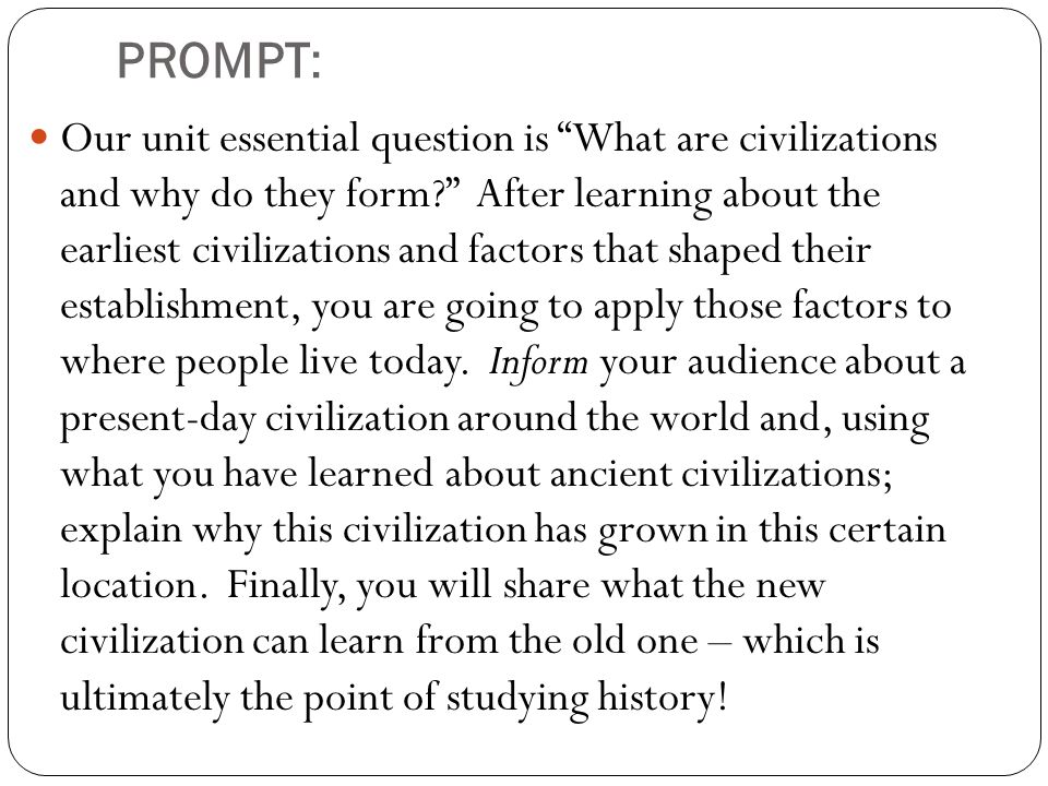 PROMPT: Our unit essential question is What are civilizations and why do they form After learning about the earliest civilizations and factors that shaped their establishment, you are going to apply those factors to where people live today.