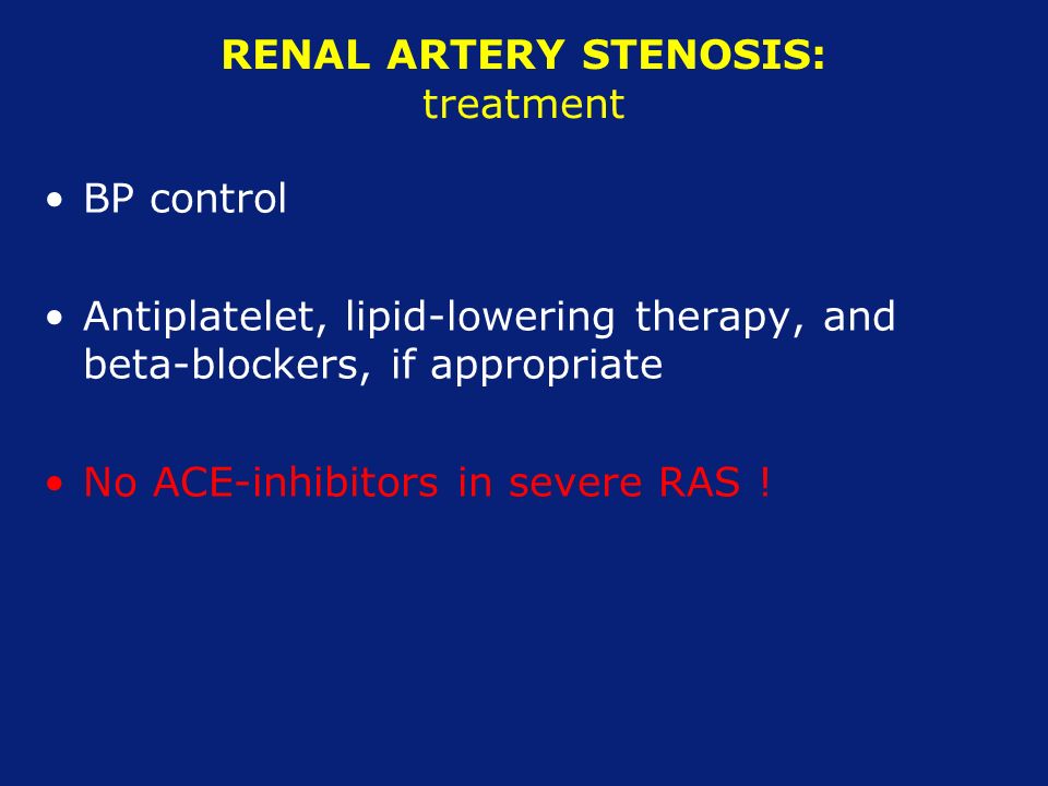 RENAL ARTERY STENOSIS: treatment BP control Antiplatelet, lipid-lowering therapy, and beta-blockers, if appropriate No ACE-inhibitors in severe RAS !