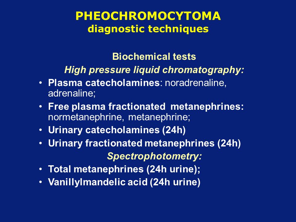 PHEOCHROMOCYTOMA diagnostic techniques Biochemical tests High pressure liquid chromatography: Plasma catecholamines: noradrenaline, adrenaline; Free plasma fractionated metanephrines: normetanephrine, metanephrine; Urinary catecholamines (24h) Urinary fractionated metanephrines (24h) Spectrophotometry: Total metanephrines (24h urine); Vanillylmandelic acid (24h urine)