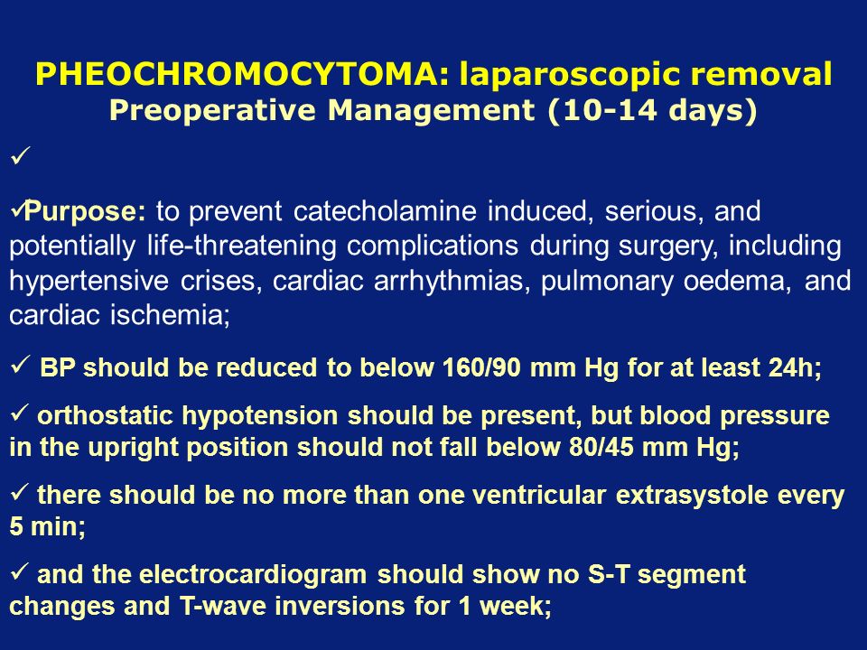 PHEOCHROMOCYTOMA: laparoscopic removal Preoperative Management (10-14 days) Purpose: to prevent catecholamine induced, serious, and potentially life-threatening complications during surgery, including hypertensive crises, cardiac arrhythmias, pulmonary oedema, and cardiac ischemia; BP should be reduced to below 160/90 mm Hg for at least 24h; orthostatic hypotension should be present, but blood pressure in the upright position should not fall below 80/45 mm Hg; there should be no more than one ventricular extrasystole every 5 min; and the electrocardiogram should show no S-T segment changes and T-wave inversions for 1 week;