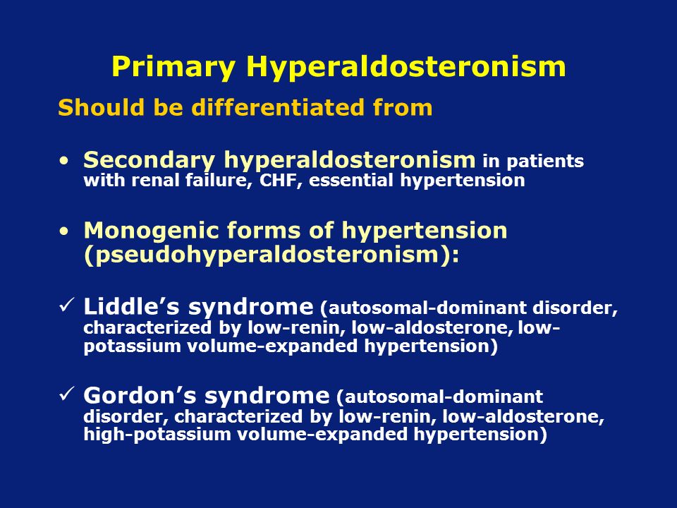Primary Hyperaldosteronism Should be differentiated from Secondary hyperaldosteronism in patients with renal failure, CHF, essential hypertension Monogenic forms of hypertension (pseudohyperaldosteronism): Liddle’s syndrome (autosomal-dominant disorder, characterized by low-renin, low-aldosterone, low- potassium volume-expanded hypertension) Gordon’s syndrome (autosomal-dominant disorder, characterized by low-renin, low-aldosterone, high-potassium volume-expanded hypertension)