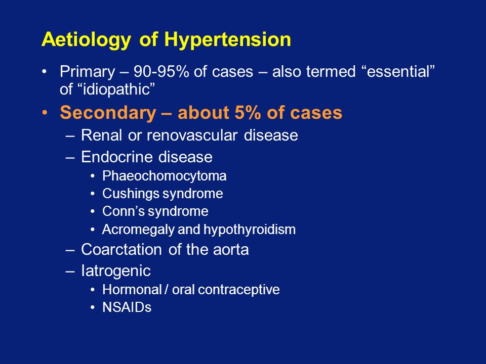 Aetiology of Hypertension Primary – 90-95% of cases – also termed essential of idiopathic Secondary – about 5% of cases –Renal or renovascular disease –Endocrine disease Phaeochomocytoma Cushings syndrome Conn’s syndrome Acromegaly and hypothyroidism –Coarctation of the aorta –Iatrogenic Hormonal / oral contraceptive NSAIDs
