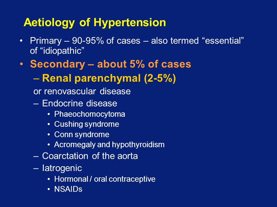 Aetiology of Hypertension Primary – 90-95% of cases – also termed essential of idiopathic Secondary – about 5% of cases –Renal parenchymal (2-5%) or renovascular disease –Endocrine disease Phaeochomocytoma Cushing syndrome Conn syndrome Acromegaly and hypothyroidism –Coarctation of the aorta –Iatrogenic Hormonal / oral contraceptive NSAIDs