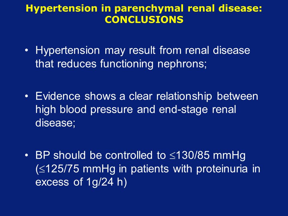 Hypertension in parenchymal renal disease: CONCLUSIONS Hypertension may result from renal disease that reduces functioning nephrons; Evidence shows a clear relationship between high blood pressure and end-stage renal disease; BP should be controlled to  130/85 mmHg (  125/75 mmHg in patients with proteinuria in excess of 1g/24 h)