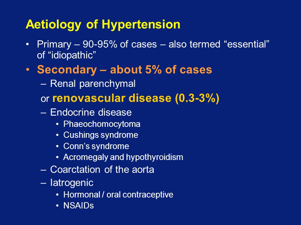 Aetiology of Hypertension Primary – 90-95% of cases – also termed essential of idiopathic Secondary – about 5% of cases –Renal parenchymal or renovascular disease (0.3-3%) –Endocrine disease Phaeochomocytoma Cushings syndrome Conn’s syndrome Acromegaly and hypothyroidism –Coarctation of the aorta –Iatrogenic Hormonal / oral contraceptive NSAIDs