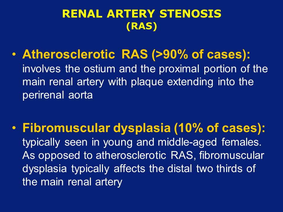 RENAL ARTERY STENOSIS (RAS) Atherosclerotic RAS (>90% of cases): involves the ostium and the proximal portion of the main renal artery with plaque extending into the perirenal aorta Fibromuscular dysplasia (10% of cases): typically seen in young and middle-aged females.