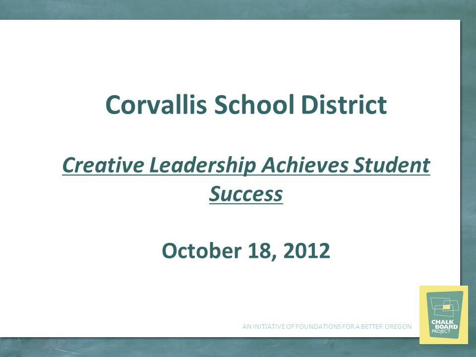 AN INITIATIVE OF FOUNDATIONS FOR A BETTER OREGON Corvallis School District Creative Leadership Achieves Student Success October 18, 2012