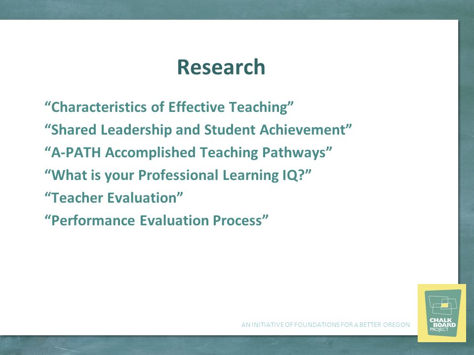 AN INITIATIVE OF FOUNDATIONS FOR A BETTER OREGON Research Characteristics of Effective Teaching Shared Leadership and Student Achievement A-PATH Accomplished Teaching Pathways What is your Professional Learning IQ Teacher Evaluation Performance Evaluation Process