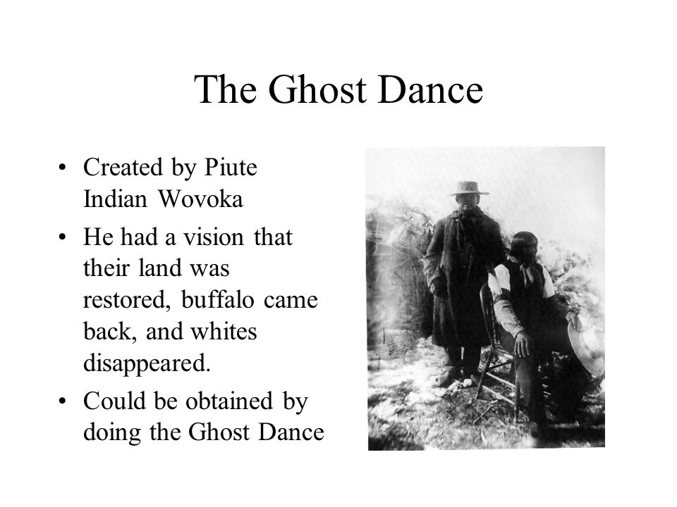 The Ghost Dance Created by Piute Indian Wovoka He had a vision that their land was restored, buffalo came back, and whites disappeared.