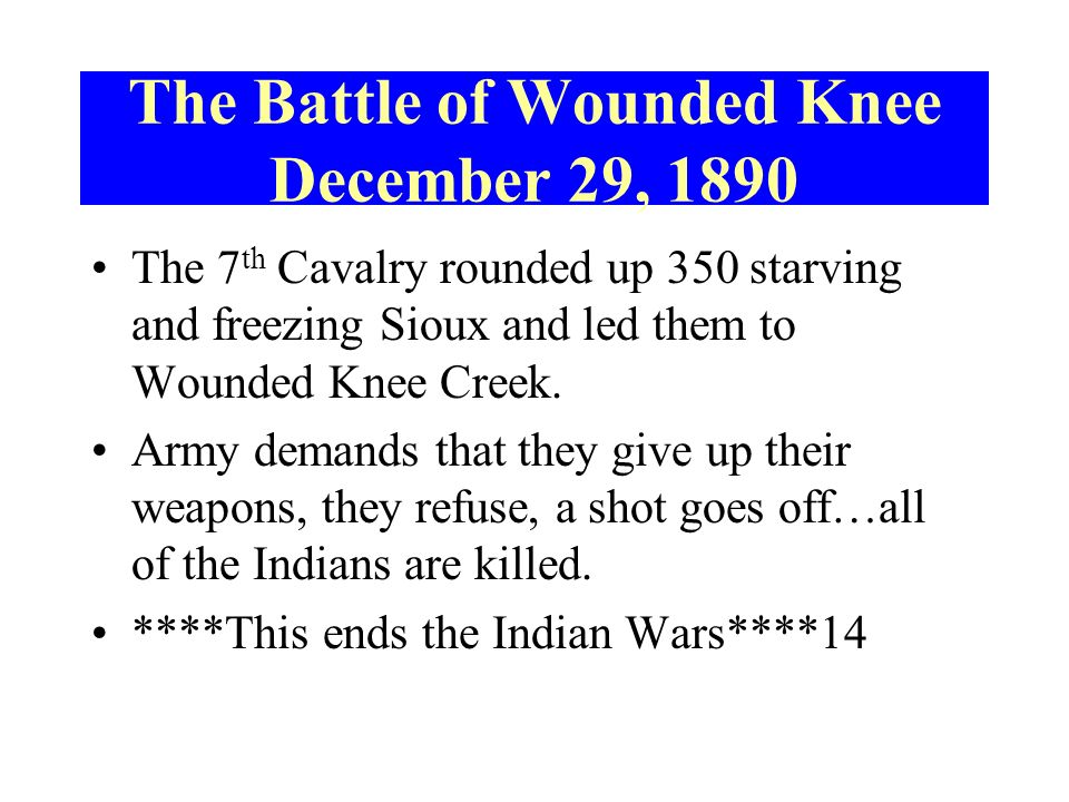 The Battle of Wounded Knee December 29, 1890 The 7 th Cavalry rounded up 350 starving and freezing Sioux and led them to Wounded Knee Creek.