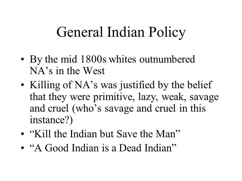 General Indian Policy By the mid 1800s whites outnumbered NA’s in the West Killing of NA’s was justified by the belief that they were primitive, lazy, weak, savage and cruel (who’s savage and cruel in this instance ) Kill the Indian but Save the Man A Good Indian is a Dead Indian