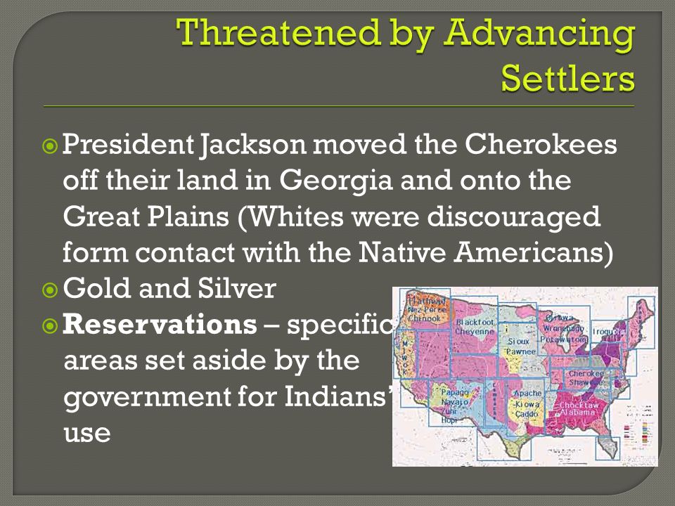  President Jackson moved the Cherokees off their land in Georgia and onto the Great Plains (Whites were discouraged form contact with the Native Americans)  Gold and Silver  Reservations – specific areas set aside by the government for Indians’ use