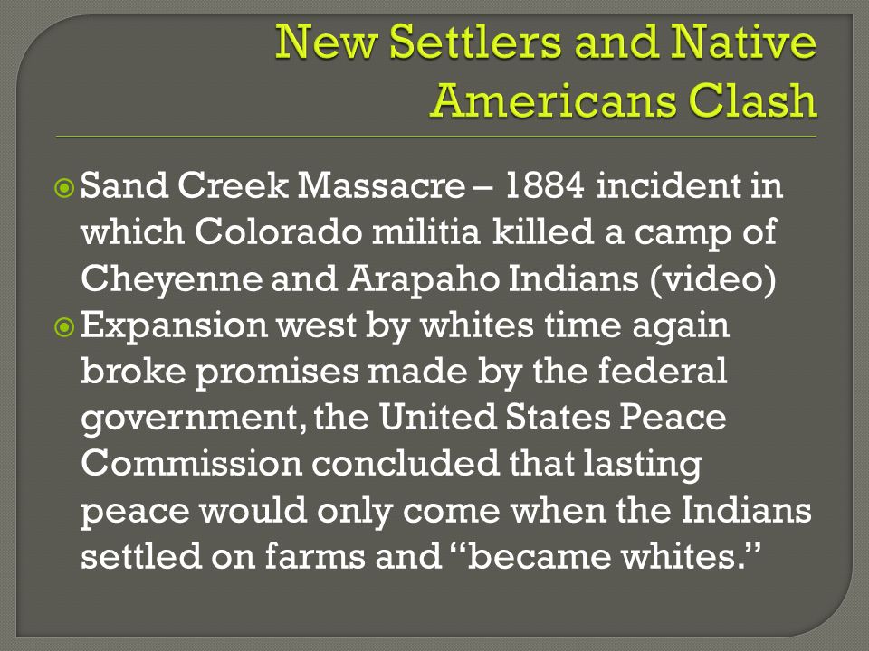  Sand Creek Massacre – 1884 incident in which Colorado militia killed a camp of Cheyenne and Arapaho Indians (video)  Expansion west by whites time again broke promises made by the federal government, the United States Peace Commission concluded that lasting peace would only come when the Indians settled on farms and became whites.