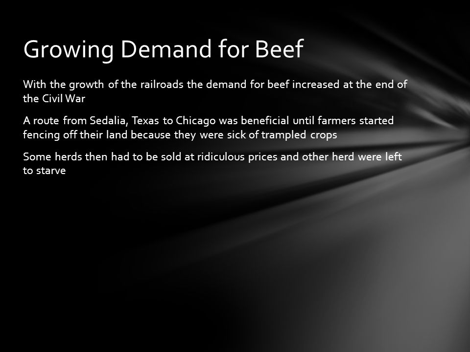 With the growth of the railroads the demand for beef increased at the end of the Civil War A route from Sedalia, Texas to Chicago was beneficial until farmers started fencing off their land because they were sick of trampled crops Some herds then had to be sold at ridiculous prices and other herd were left to starve Growing Demand for Beef