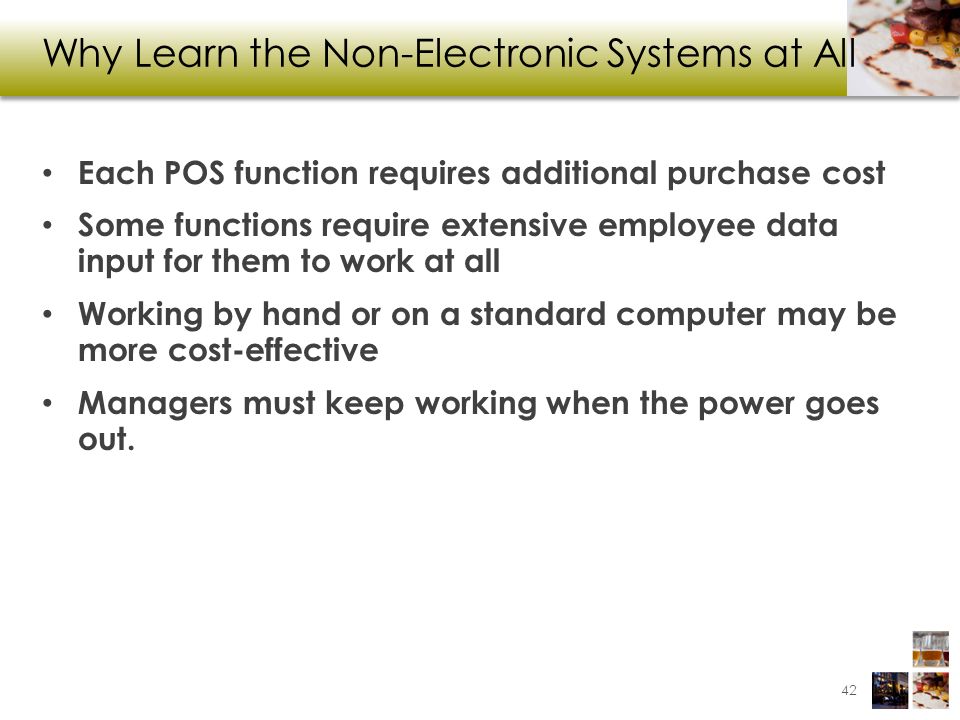 Why Learn the Non-Electronic Systems at All Each POS function requires additional purchase cost Some functions require extensive employee data input for them to work at all Working by hand or on a standard computer may be more cost-effective Managers must keep working when the power goes out.