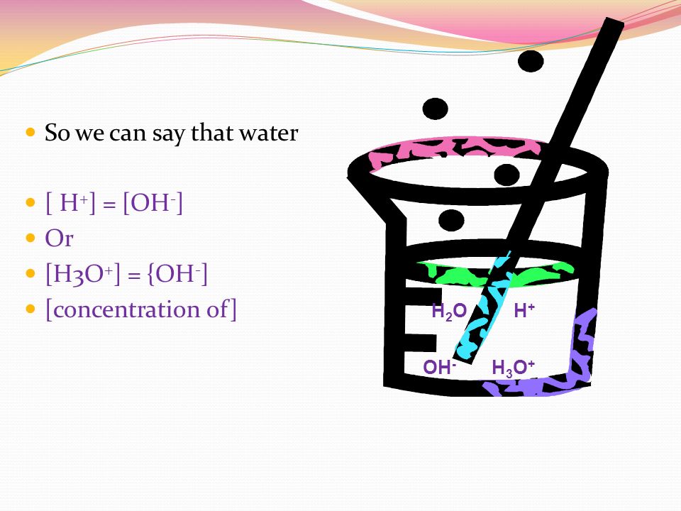 So we can say that water [ H + ] = [OH - ] Or [H3O + ] = {OH - ] [concentration of] H 2 O H + OH - H 3 O +