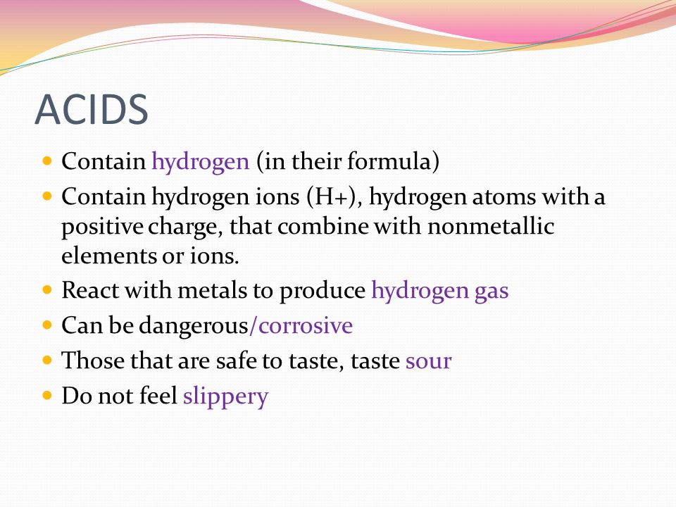 ACIDS Contain hydrogen (in their formula) Contain hydrogen ions (H+), hydrogen atoms with a positive charge, that combine with nonmetallic elements or ions.
