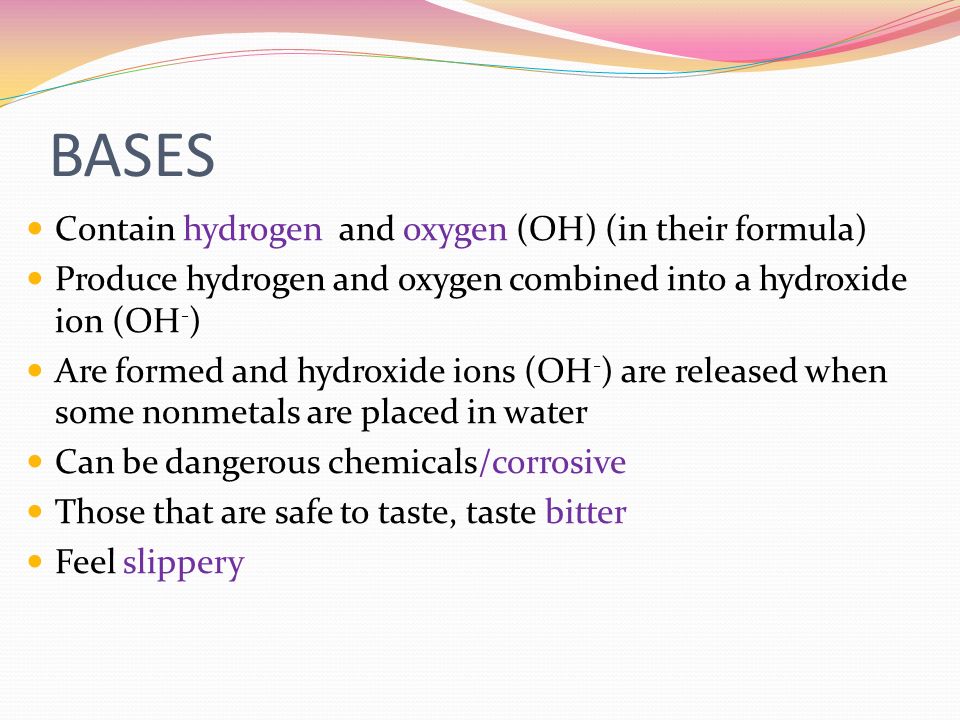 BASES Contain hydrogen and oxygen (OH) (in their formula) Produce hydrogen and oxygen combined into a hydroxide ion (OH - ) Are formed and hydroxide ions (OH - ) are released when some nonmetals are placed in water Can be dangerous chemicals/corrosive Those that are safe to taste, taste bitter Feel slippery